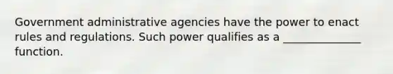 Government administrative agencies have the power to enact rules and regulations. Such power qualifies as a ______________ function.