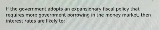 If the government adopts an expansionary fiscal policy that requires more government borrowing in the money market, then interest rates are likely to: