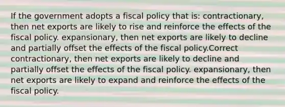 If the government adopts a fiscal policy that is: contractionary, then net exports are likely to rise and reinforce the effects of the fiscal policy. expansionary, then net exports are likely to decline and partially offset the effects of the fiscal policy.Correct contractionary, then net exports are likely to decline and partially offset the effects of the fiscal policy. expansionary, then net exports are likely to expand and reinforce the effects of the fiscal policy.