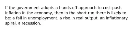 If the government adopts a hands-off approach to cost-push inflation in the economy, then in the short run there is likely to be: a fall in unemployment. a rise in real output. an inflationary spiral. a recession.
