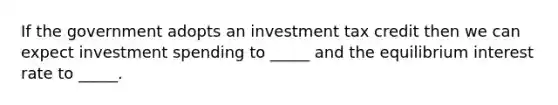 If the government adopts an investment tax credit then we can expect investment spending to _____ and the equilibrium interest rate to _____.