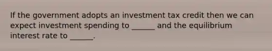 If the government adopts an investment tax credit then we can expect investment spending to ______ and the equilibrium interest rate to ______.