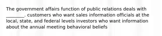 The government affairs function of public relations deals with ________. customers who want sales information officials at the local, state, and federal levels investors who want information about the annual meeting behavioral beliefs