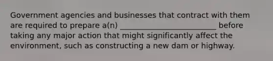 Government agencies and businesses that contract with them are required to prepare a(n) _________________________ before taking any major action that might significantly affect the environment, such as constructing a new dam or highway.