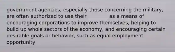 government agencies, especially those concerning the military, are often authorized to use their ________ as a means of encouraging corporations to improve themselves, helping to build up whole sectors of the economy, and encouraging certain desirable goals or behavior, such as equal employment opportunity