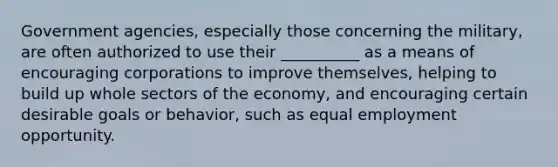 Government agencies, especially those concerning the military, are often authorized to use their __________ as a means of encouraging corporations to improve themselves, helping to build up whole sectors of the economy, and encouraging certain desirable goals or behavior, such as equal employment opportunity.