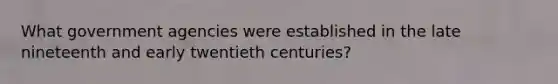 What government agencies were established in the late nineteenth and early twentieth centuries?