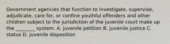 Government agencies that function to investigate, supervise, adjudicate, care for, or confine youthful offenders and other children subject to the jurisdiction of the juvenile court make up the ________ system. A. juvenile petition B. juvenile justice C. status D. juvenile disposition