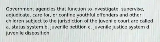 Government agencies that function to investigate, supervise, adjudicate, care for, or confine youthful offenders and other children subject to the jurisdiction of the juvenile court are called a. status system b. juvenile petition c. juvenile justice system d. juvenile disposition