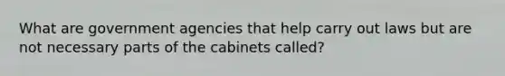 What are government agencies that help carry out laws but are not necessary parts of the cabinets called?