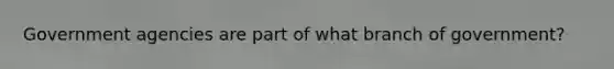 Government agencies are part of what branch of government?