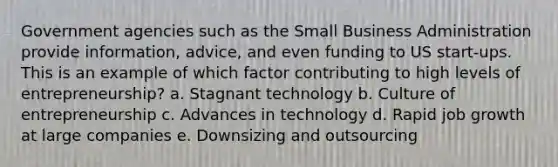 Government agencies such as the Small Business Administration provide information, advice, and even funding to US start-ups. This is an example of which factor contributing to high levels of entrepreneurship? a. Stagnant technology b. Culture of entrepreneurship c. Advances in technology d. Rapid job growth at large companies e. Downsizing and outsourcing