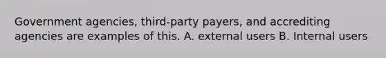 Government agencies, third-party payers, and accrediting agencies are examples of this. A. external users B. Internal users