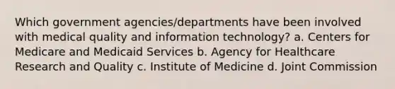 Which government agencies/departments have been involved with medical quality and information technology? a. Centers for Medicare and Medicaid Services b. Agency for Healthcare Research and Quality c. Institute of Medicine d. Joint Commission