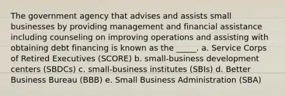 The government agency that advises and assists small businesses by providing management and financial assistance including counseling on improving operations and assisting with obtaining debt financing is known as the _____. a. Service Corps of Retired Executives (SCORE) b. small-business development centers (SBDCs) c. small-business institutes (SBIs) d. Better Business Bureau (BBB) e. Small Business Administration (SBA)