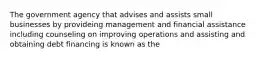 The government agency that advises and assists small businesses by provideing management and financial assistance including counseling on improving operations and assisting and obtaining debt financing is known as the