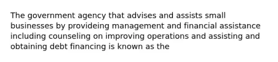 The government agency that advises and assists small businesses by provideing management and financial assistance including counseling on improving operations and assisting and obtaining debt financing is known as the