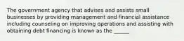 The government agency that advises and assists small businesses by providing management and financial assistance including counseling on improving operations and assisting with obtaining debt financing is known as the ______