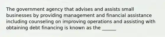 The government agency that advises and assists small businesses by providing management and financial assistance including counseling on improving operations and assisting with obtaining debt financing is known as the ______