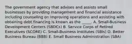 The government agency that advises and assists small businesses by providing management and financial assistance including counseling on improving operations and assisting with obtaining debt financing is known as the _____. A. Small-Business Development Centers (SBDCs) B. Service Corps of Retired Executives (SCORE) C. Small-Business Institutes (SBIs) D. Better Business Bureau (BBB) E. Small Business Administration (SBA)