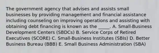 The government agency that advises and assists small businesses by providing management and financial assistance including counseling on improving operations and assisting with obtaining debt financing is known as the _____. A. Small-Business Development Centers (SBDCs) B. Service Corps of Retired Executives (SCORE) C. Small-Business Institutes (SBIs) D. Better Business Bureau (BBB) E. Small Business Administration (SBA)