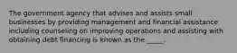 The government agency that advises and assists small businesses by providing management and financial assistance including counseling on improving operations and assisting with obtaining debt financing is known as the _____.