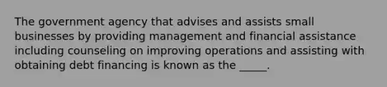 The government agency that advises and assists small businesses by providing management and financial assistance including counseling on improving operations and assisting with obtaining debt financing is known as the _____.