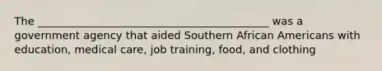 The ___________________________________________ was a government agency that aided Southern African Americans with education, medical care, job training, food, and clothing