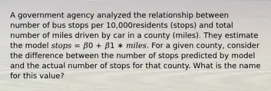 A government agency analyzed the relationship between number of bus stops per 10,000residents (stops) and total number of miles driven by car in a county (miles). They estimate the model 𝑠𝑡𝑜𝑝𝑠 = 𝛽0 + 𝛽1 ∗ 𝑚𝑖𝑙𝑒𝑠. For a given county, consider the difference between the number of stops predicted by model and the actual number of stops for that county. What is the name for this value?