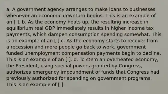 a. A government agency arranges to make loans to businesses whenever an economic downturn begins. This is an example of an [ ]. b. As the economy heats​ up, the resulting increase in equilibrium real GDP immediately results in higher income tax​ payments, which dampen consumption spending somewhat. This is an example of an [ ] c. As the economy starts to recover from a recession and more people go back to​ work, government funded unemployment compensation payments begin to decline. This is an example of an [ ]. d. To stem an overheated​ economy, the​ President, using special powers granted by​ Congress, authorizes emergency impoundment of funds that Congress had previously authorized for spending on government programs. This is an example of [ ]