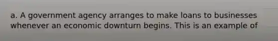 a. A government agency arranges to make loans to businesses whenever an economic downturn begins. This is an example of