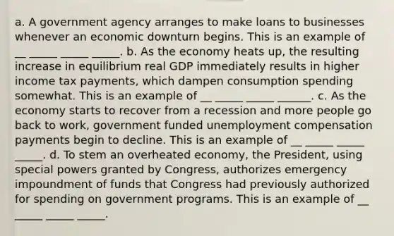 a. A government agency arranges to make loans to businesses whenever an economic downturn begins. This is an example of __ _____ _____ _____. b. As the economy heats​ up, the resulting increase in equilibrium real GDP immediately results in higher income tax​ payments, which dampen consumption spending somewhat. This is an example of __ _____ _____ ______. c. As the economy starts to recover from a recession and more people go back to​ work, government funded unemployment compensation payments begin to decline. This is an example of __ _____ _____ _____. d. To stem an overheated​ economy, the​ President, using special powers granted by​ Congress, authorizes emergency impoundment of funds that Congress had previously authorized for spending on government programs. This is an example of __ _____ _____ _____.