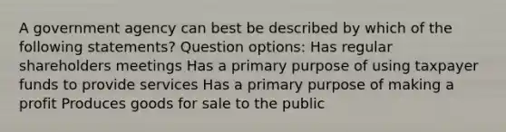 A government agency can best be described by which of the following statements? Question options: Has regular shareholders meetings Has a primary purpose of using taxpayer funds to provide services Has a primary purpose of making a profit Produces goods for sale to the public