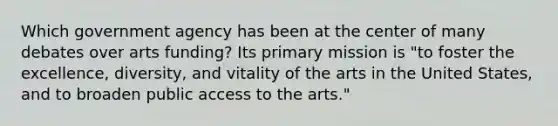 Which government agency has been at the center of many debates over arts funding? Its primary mission is "to foster the excellence, diversity, and vitality of the arts in the United States, and to broaden public access to the arts."