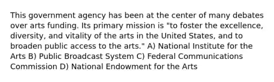 This government agency has been at the center of many debates over arts funding. Its primary mission is "to foster the excellence, diversity, and vitality of the arts in the United States, and to broaden public access to the arts." A) National Institute for the Arts B) Public Broadcast System C) Federal Communications Commission D) National Endowment for the Arts