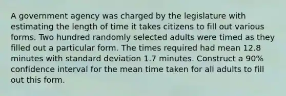 A government agency was charged by the legislature with estimating the length of time it takes citizens to fill out various forms. Two hundred randomly selected adults were timed as they filled out a particular form. The times required had mean 12.8 minutes with standard deviation 1.7 minutes. Construct a 90% confidence interval for the mean time taken for all adults to fill out this form.