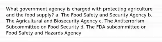 What government agency is charged with protecting agriculture and the food supply? a. The Food Safety and Security Agency b. The Agricultural and Biosecurity Agency c. The Antiterrorism Subcommittee on Food Security d. The FDA subcommittee on Food Safety and Hazards Agency