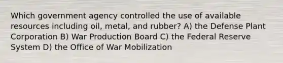 Which government agency controlled the use of available resources including oil, metal, and rubber? A) the Defense Plant Corporation B) War Production Board C) the Federal Reserve System D) the Office of War Mobilization