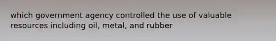 which government agency controlled the use of valuable resources including oil, metal, and rubber