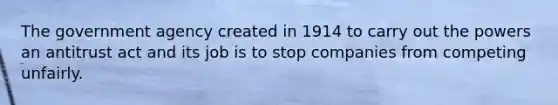 The government agency created in 1914 to carry out the powers an antitrust act and its job is to stop companies from competing unfairly.