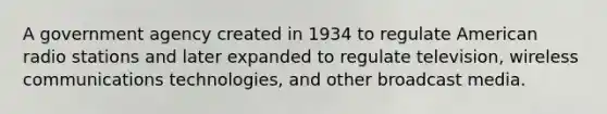 A government agency created in 1934 to regulate American radio stations and later expanded to regulate television, wireless communications technologies, and other broadcast media.