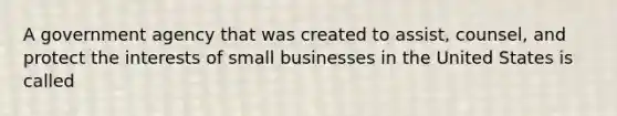 A government agency that was created to assist, counsel, and protect the interests of small businesses in the United States is called