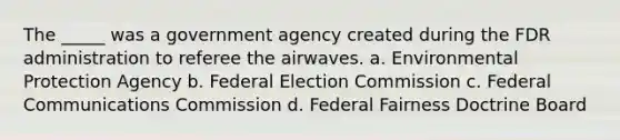 The _____ was a government agency created during the FDR administration to referee the airwaves. a. Environmental Protection Agency b. Federal Election Commission c. Federal Communications Commission d. Federal Fairness Doctrine Board