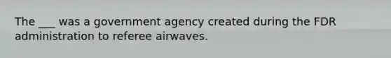 The ___ was a government agency created during the FDR administration to referee airwaves.