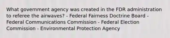 What government agency was created in the FDR administration to referee the airwaves? - Federal Fairness Doctrine Board - Federal Communications Commission - Federal Election Commission - Environmental Protection Agency