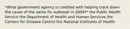 *What government agency is credited with helping track down the cause of the swine flu outbreak in 2009?* the Public Health Service the Department of Health and Human Services the Centers for Disease Control the National Institutes of Health