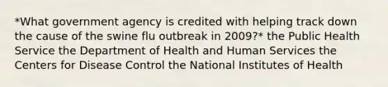 *What government agency is credited with helping track down the cause of the swine flu outbreak in 2009?* the Public Health Service the Department of Health and Human Services the Centers for Disease Control the National Institutes of Health