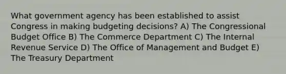 What government agency has been established to assist Congress in making budgeting decisions? A) The Congressional Budget Office B) The Commerce Department C) The Internal Revenue Service D) The Office of Management and Budget E) The Treasury Department