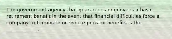 The government agency that guarantees employees a basic retirement benefit in the event that financial difficulties force a company to terminate or reduce pension benefits is the _____________.