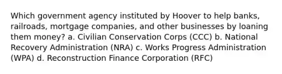 Which government agency instituted by Hoover to help banks, railroads, mortgage companies, and other businesses by loaning them money? a. Civilian Conservation Corps (CCC) b. National Recovery Administration (NRA) c. Works Progress Administration (WPA) d. Reconstruction Finance Corporation (RFC)